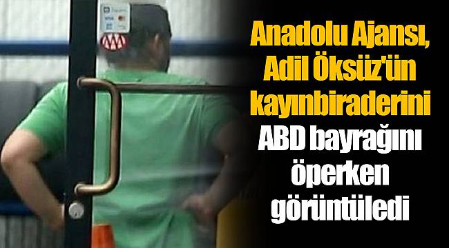 Anadolu Ajansı, Adil Öksüz'ün kayınbiraderini ABD bayrağını öperken görüntüledi