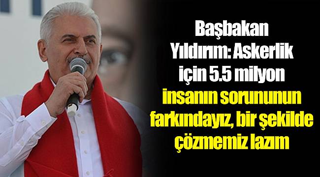 Başbakan Yıldırım: Askerlik için 5.5 milyon insanın sorununun farkındayız, bir şekilde çözmemiz lazım