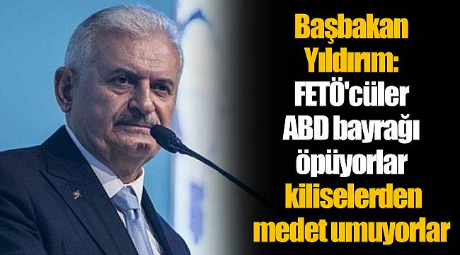 Başbakan Yıldırım: FETÖ'cüler ABD bayrağı öpüyorlar; kiliselerden medet umuyorlar