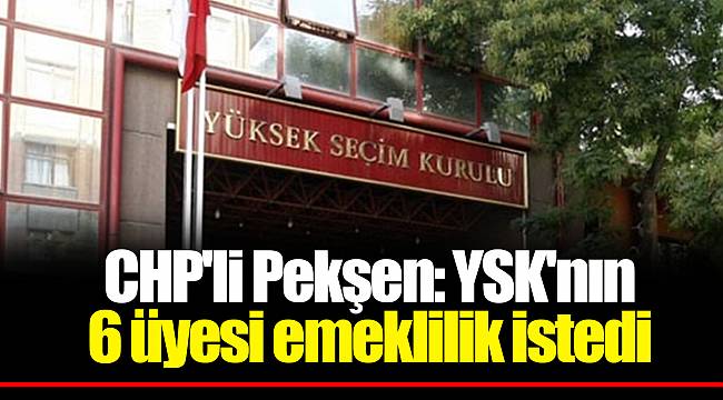 CHP'li Pekşen: YSK'nın 6 üyesi emeklilik istedi