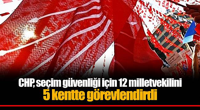 CHP, seçim güvenliği için 12 milletvekilini 5 kentte görevlendirdi