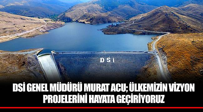 DSİ GENEL MÜDÜRÜ MURAT ACU; ÜLKEMİZİN VİZYON PROJELERİNİ HAYATA GEÇİRİYORUZ