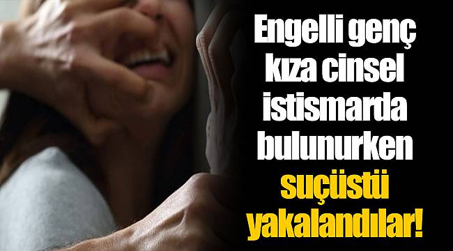 Engelli genç kıza cinsel istismarda bulunurken suçüstü yakalandılar!