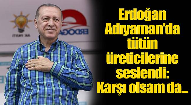 Erdoğan Adıyaman'da tütün üreticilerine seslendi: Karşı olsam da...