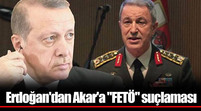 Erdoğan'dan Akar'a "FETÖ" suçlaması