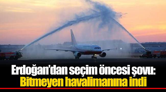 Erdoğan’dan seçim öncesi şovu: Bitmeyen havalimanına indi