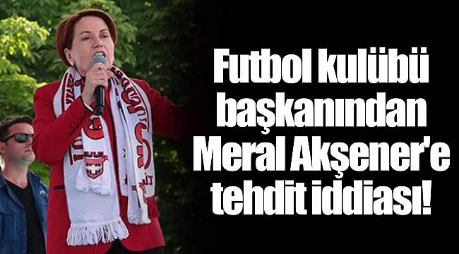 Futbol kulübü başkanından Meral Akşener'e tehdit iddiası!