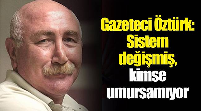 Gazeteci Öztürk: Sistem değişmiş, kimse umursamıyor