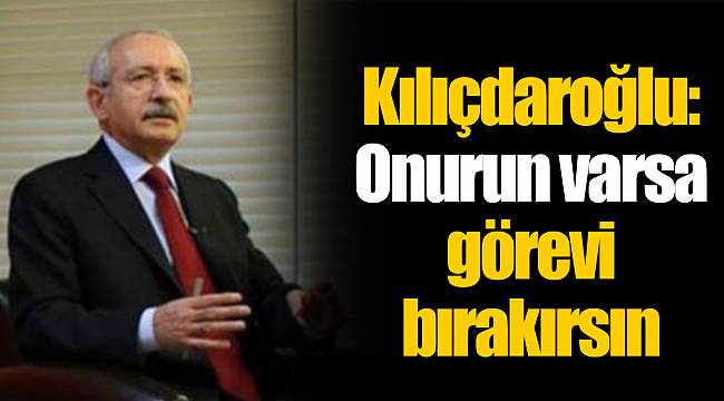 Kılıçdaroğlu: Onurun varsa görevi bırakırsın
