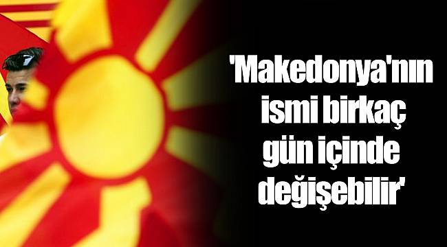 'Makedonya'nın ismi birkaç gün içinde değişebilir'