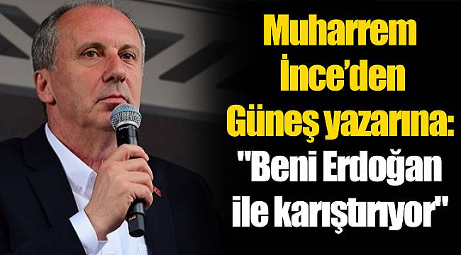 Muharrem  İnce’den  Güneş yazarına: "Beni Erdoğan  ile karıştırıyor"