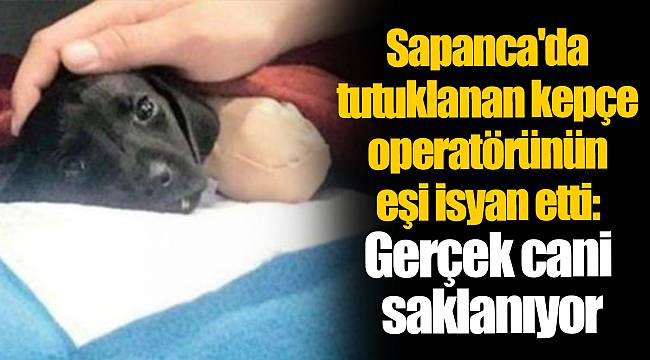 Sapanca'da tutuklanan kepçe operatörünün eşi isyan etti: Gerçek cani saklanıyor