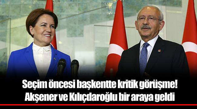 Seçim öncesi başkentte kritik görüşme! Akşener ve Kılıçdaroğlu bir araya geldi
