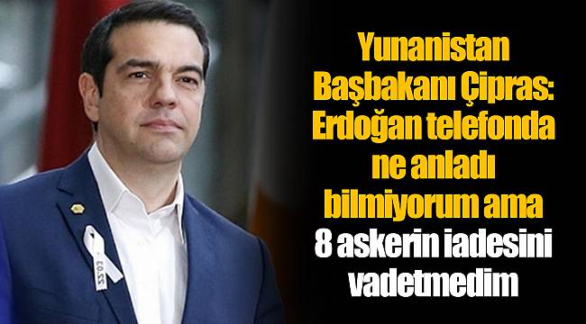 Yunanistan Başbakanı Çipras: Erdoğan telefonda ne anladı bilmiyorum ama 8 askerin iadesini vadetmedim