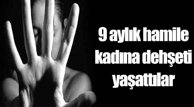 9 aylık hamile kadına dehşeti yaşattılar