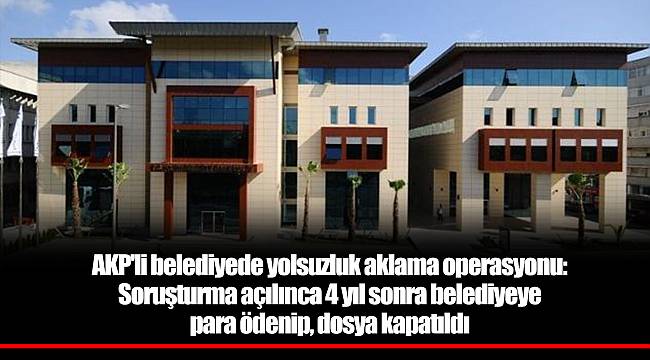 AKP'li belediyede yolsuzluk aklama operasyonu: Soruşturma açılınca 4 yıl sonra belediyeye para ödenip, dosya kapatıldı