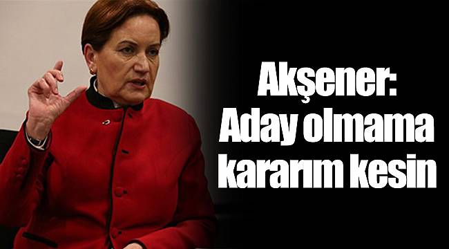 Akşener: Aday olmama kararım kesin