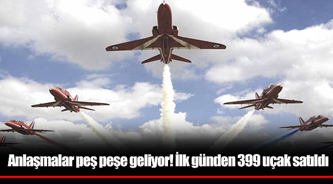 Anlaşmalar peş peşe geliyor! İlk günden 399 uçak satıldı