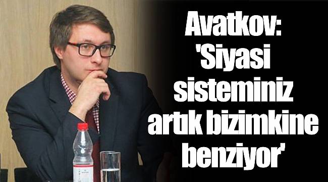 Avatkov: 'Siyasi sisteminiz artık bizimkine benziyor'