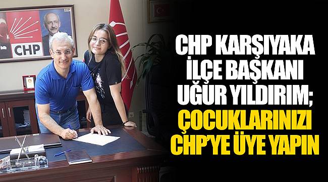 CHP KARŞIYAKA İLÇE BAŞKANI UĞUR YILDIRIM; ÇOCUKLARINIZI CHP’YE ÜYE YAPIN