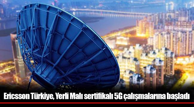 Ericsson Türkiye, Yerli Malı sertifikalı 5G çalışmalarına başladı
