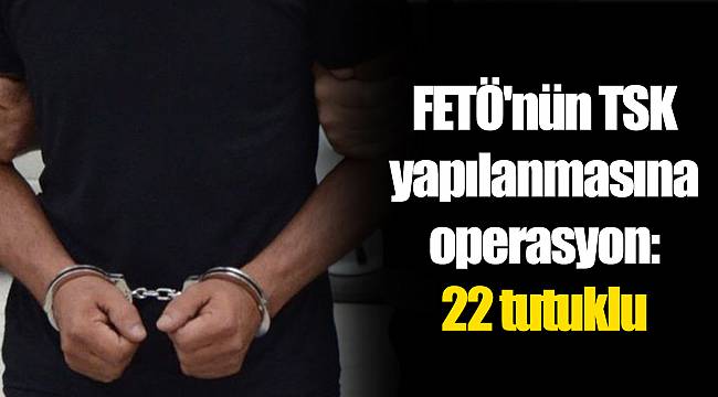 FETÖ'nün TSK yapılanmasına operasyon: 22 tutuklu