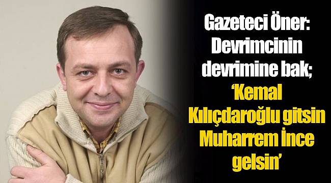 Gazeteci Öner: Devrimcinin devrimine bak; ‘Kemal Kılıçdaroğlu gitsin-Muharrem İnce gelsin’