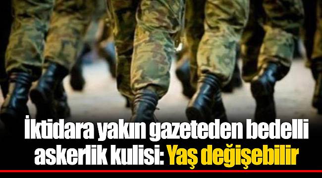 İktidara yakın gazeteden bedelli askerlik kulisi: Yaş değişebilir