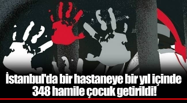 İstanbul'da bir hastaneye bir yıl içinde 348 hamile çocuk getirildi!