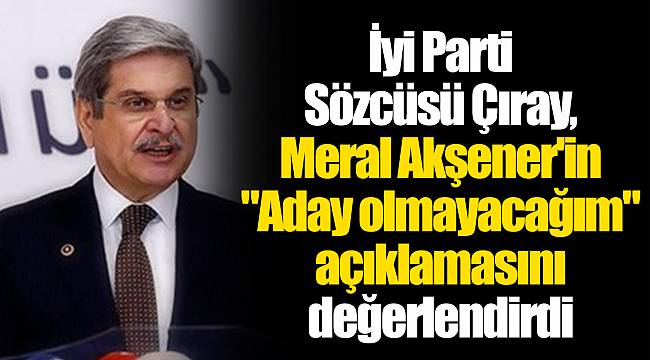 İyi Parti Sözcüsü Çıray, Meral Akşener'in "Aday olmayacağım" açıklamasını değerlendirdi