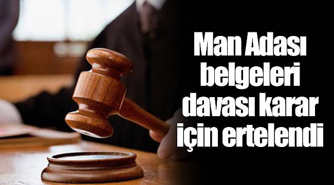 Man Adası belgeleri davası karar için ertelendi