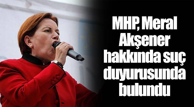 MHP, Meral Akşener hakkında suç duyurusunda bulundu