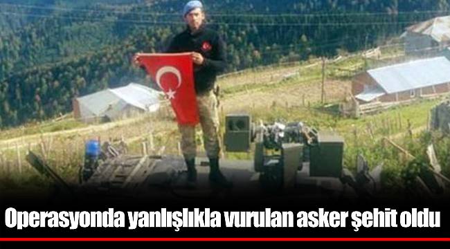 Operasyonda yanlışlıkla vurulan asker şehit oldu