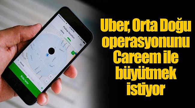 Uber, Orta Doğu operasyonunu Careem ile büyütmek istiyor