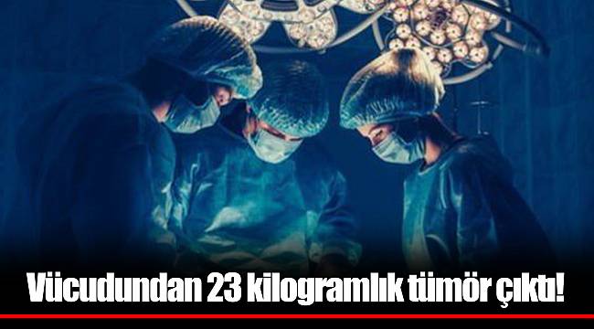 Vücudundan 23 kilogramlık tümör çıktı!