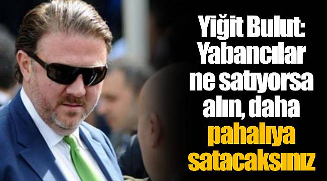 Yiğit Bulut: Yabancılar ne satıyorsa alın, daha pahalıya satacaksınız