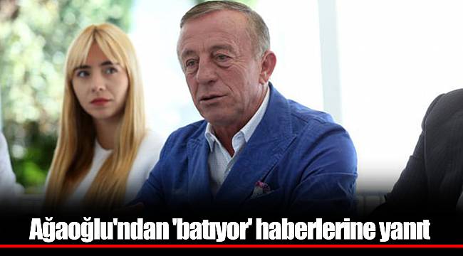 Ağaoğlu'ndan 'batıyor' haberlerine yanıt