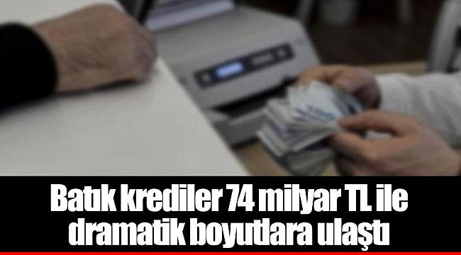 Batık krediler 74 milyar TL ile dramatik boyutlara ulaştı