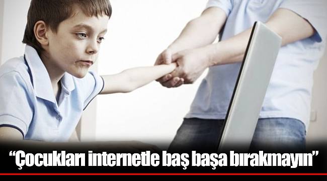 “Çocukları internetle baş başa bırakmayın”
