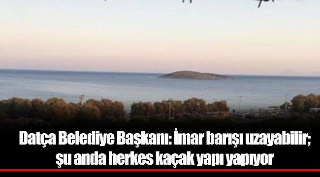 Datça Belediye Başkanı: İmar barışı uzayabilir; şu anda herkes kaçak yapı yapıyor