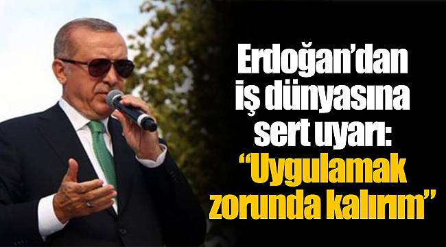 Erdoğan’dan iş dünyasına sert uyarı: “Uygulamak zorunda kalırım”