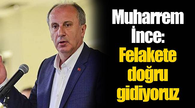 Muharrem İnce: Felakete doğru gidiyoruz