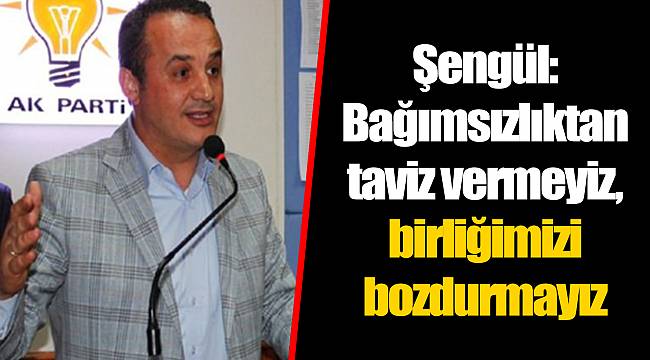 Şengül: Bağımsızlıktan taviz vermeyiz, birliğimizi bozdurmayız