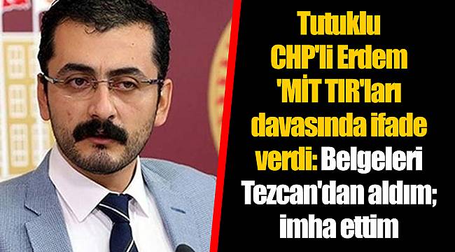 Tutuklu CHP'li Erdem 'MİT TIR'ları davasında ifade verdi: Belgeleri Tezcan'dan aldım; imha ettim