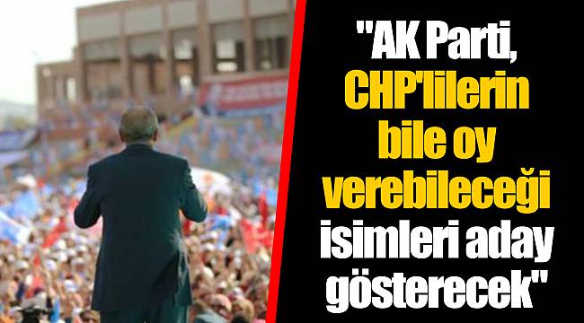 "AK Parti, CHP'lilerin bile oy verebileceği isimleri aday gösterecek"