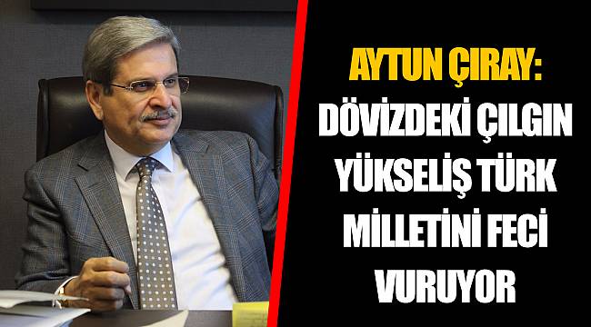 AYTUN ÇIRAY: DÖVİZDEKİ ÇILGIN YÜKSELİŞ TÜRK MİLLETİNİ FECİ VURUYOR