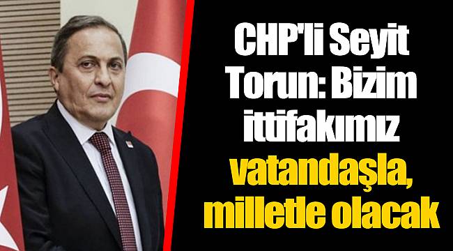 CHP'li Seyit Torun: Bizim ittifakımız vatandaşla, milletle olacak