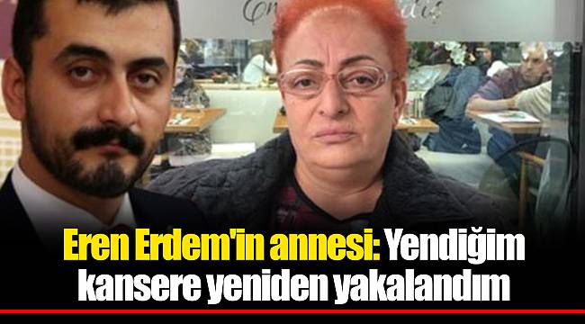 Eren Erdem'in annesi: Yendiğim kansere yeniden yakalandım