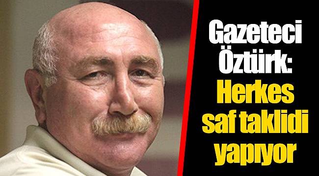 Gazeteci Öztürk: Herkes saf taklidi yapıyor