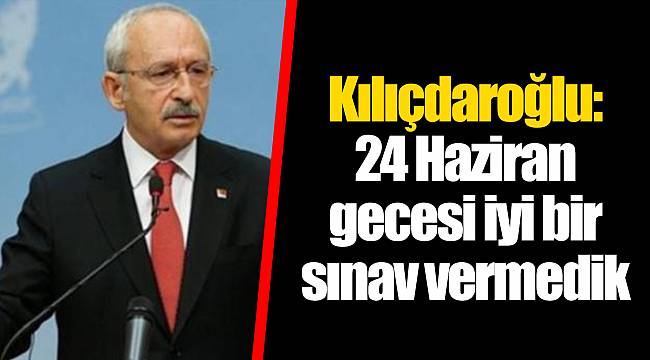 Kılıçdaroğlu: 24 Haziran gecesi iyi bir sınav vermedik